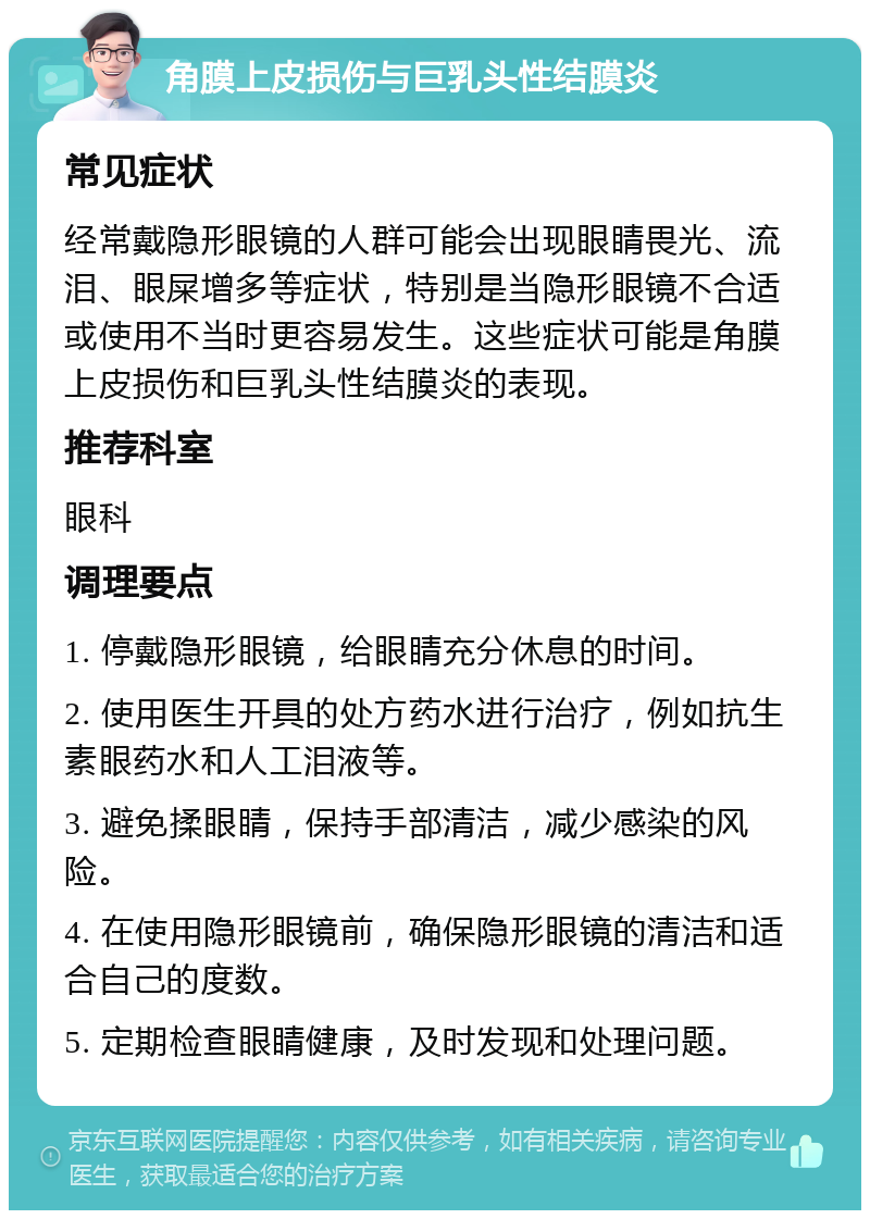 角膜上皮损伤与巨乳头性结膜炎 常见症状 经常戴隐形眼镜的人群可能会出现眼睛畏光、流泪、眼屎增多等症状，特别是当隐形眼镜不合适或使用不当时更容易发生。这些症状可能是角膜上皮损伤和巨乳头性结膜炎的表现。 推荐科室 眼科 调理要点 1. 停戴隐形眼镜，给眼睛充分休息的时间。 2. 使用医生开具的处方药水进行治疗，例如抗生素眼药水和人工泪液等。 3. 避免揉眼睛，保持手部清洁，减少感染的风险。 4. 在使用隐形眼镜前，确保隐形眼镜的清洁和适合自己的度数。 5. 定期检查眼睛健康，及时发现和处理问题。