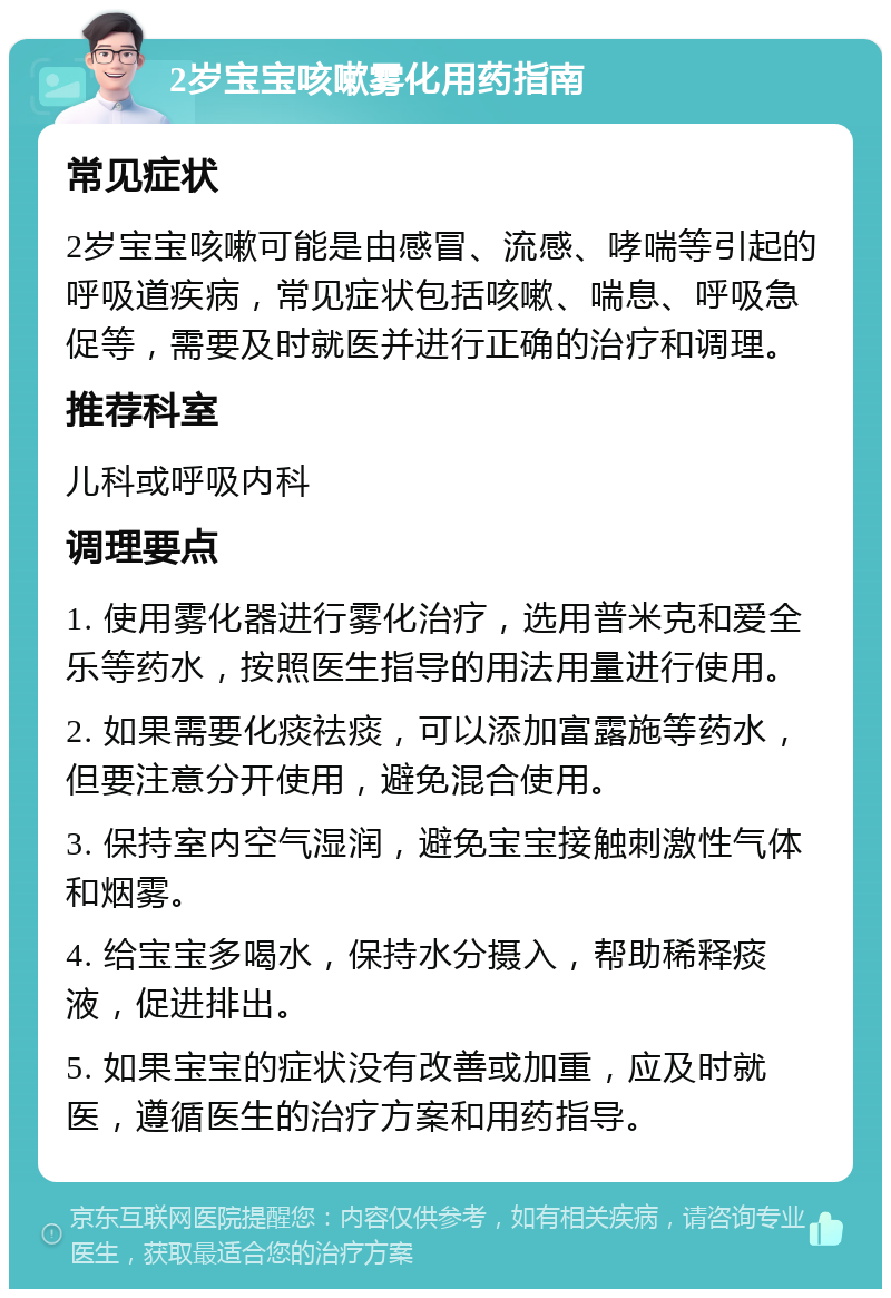 2岁宝宝咳嗽雾化用药指南 常见症状 2岁宝宝咳嗽可能是由感冒、流感、哮喘等引起的呼吸道疾病，常见症状包括咳嗽、喘息、呼吸急促等，需要及时就医并进行正确的治疗和调理。 推荐科室 儿科或呼吸内科 调理要点 1. 使用雾化器进行雾化治疗，选用普米克和爱全乐等药水，按照医生指导的用法用量进行使用。 2. 如果需要化痰祛痰，可以添加富露施等药水，但要注意分开使用，避免混合使用。 3. 保持室内空气湿润，避免宝宝接触刺激性气体和烟雾。 4. 给宝宝多喝水，保持水分摄入，帮助稀释痰液，促进排出。 5. 如果宝宝的症状没有改善或加重，应及时就医，遵循医生的治疗方案和用药指导。