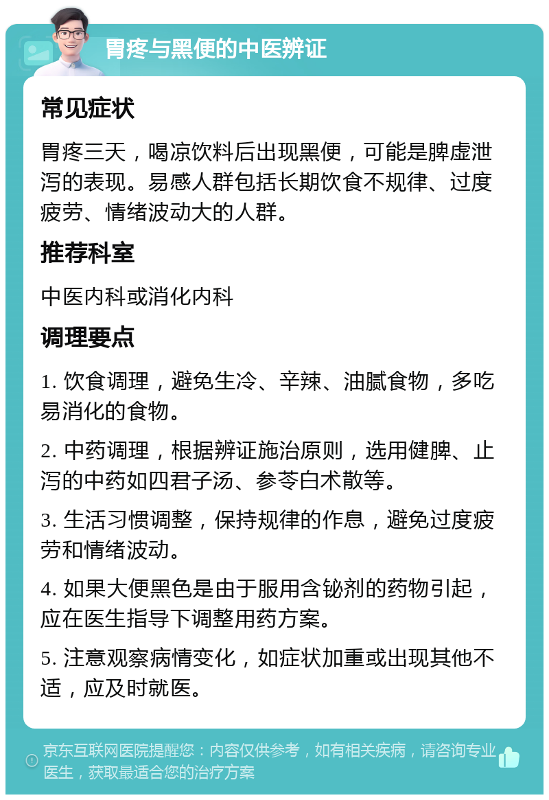 胃疼与黑便的中医辨证 常见症状 胃疼三天，喝凉饮料后出现黑便，可能是脾虚泄泻的表现。易感人群包括长期饮食不规律、过度疲劳、情绪波动大的人群。 推荐科室 中医内科或消化内科 调理要点 1. 饮食调理，避免生冷、辛辣、油腻食物，多吃易消化的食物。 2. 中药调理，根据辨证施治原则，选用健脾、止泻的中药如四君子汤、参苓白术散等。 3. 生活习惯调整，保持规律的作息，避免过度疲劳和情绪波动。 4. 如果大便黑色是由于服用含铋剂的药物引起，应在医生指导下调整用药方案。 5. 注意观察病情变化，如症状加重或出现其他不适，应及时就医。