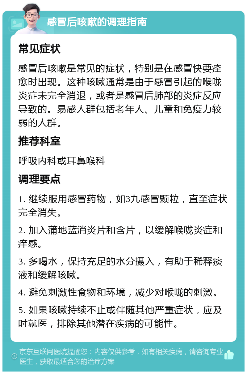 感冒后咳嗽的调理指南 常见症状 感冒后咳嗽是常见的症状，特别是在感冒快要痊愈时出现。这种咳嗽通常是由于感冒引起的喉咙炎症未完全消退，或者是感冒后肺部的炎症反应导致的。易感人群包括老年人、儿童和免疫力较弱的人群。 推荐科室 呼吸内科或耳鼻喉科 调理要点 1. 继续服用感冒药物，如3九感冒颗粒，直至症状完全消失。 2. 加入蒲地蓝消炎片和含片，以缓解喉咙炎症和痒感。 3. 多喝水，保持充足的水分摄入，有助于稀释痰液和缓解咳嗽。 4. 避免刺激性食物和环境，减少对喉咙的刺激。 5. 如果咳嗽持续不止或伴随其他严重症状，应及时就医，排除其他潜在疾病的可能性。