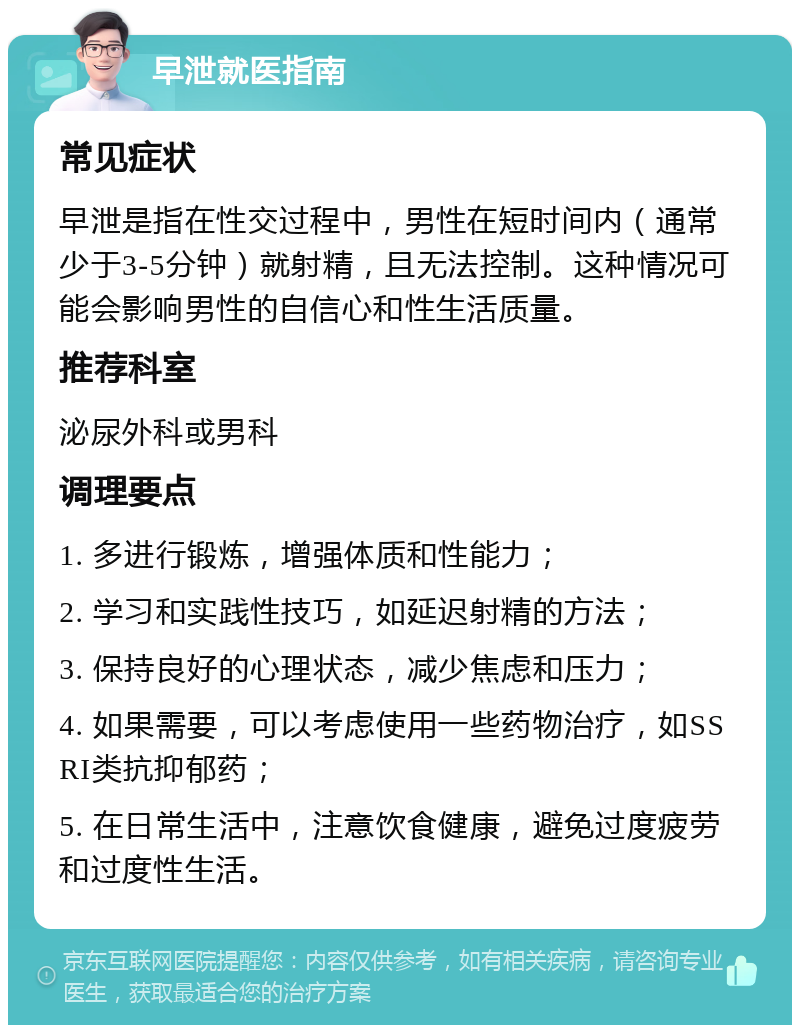 早泄就医指南 常见症状 早泄是指在性交过程中，男性在短时间内（通常少于3-5分钟）就射精，且无法控制。这种情况可能会影响男性的自信心和性生活质量。 推荐科室 泌尿外科或男科 调理要点 1. 多进行锻炼，增强体质和性能力； 2. 学习和实践性技巧，如延迟射精的方法； 3. 保持良好的心理状态，减少焦虑和压力； 4. 如果需要，可以考虑使用一些药物治疗，如SSRI类抗抑郁药； 5. 在日常生活中，注意饮食健康，避免过度疲劳和过度性生活。