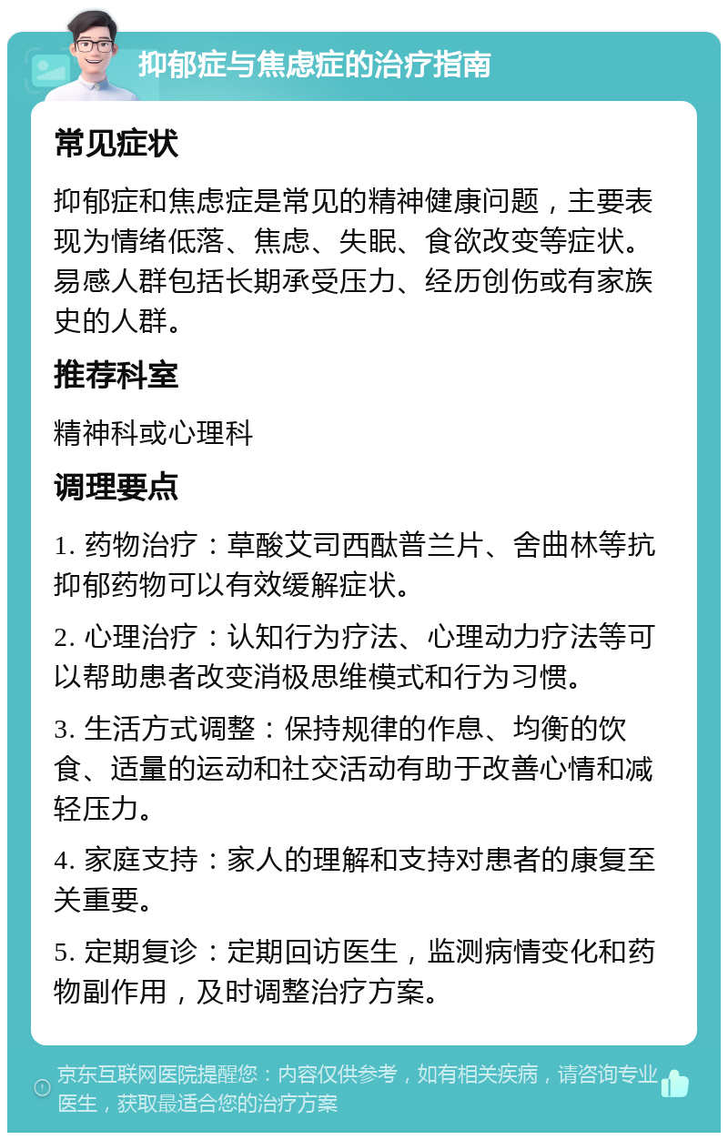 抑郁症与焦虑症的治疗指南 常见症状 抑郁症和焦虑症是常见的精神健康问题，主要表现为情绪低落、焦虑、失眠、食欲改变等症状。易感人群包括长期承受压力、经历创伤或有家族史的人群。 推荐科室 精神科或心理科 调理要点 1. 药物治疗：草酸艾司西酞普兰片、舍曲林等抗抑郁药物可以有效缓解症状。 2. 心理治疗：认知行为疗法、心理动力疗法等可以帮助患者改变消极思维模式和行为习惯。 3. 生活方式调整：保持规律的作息、均衡的饮食、适量的运动和社交活动有助于改善心情和减轻压力。 4. 家庭支持：家人的理解和支持对患者的康复至关重要。 5. 定期复诊：定期回访医生，监测病情变化和药物副作用，及时调整治疗方案。