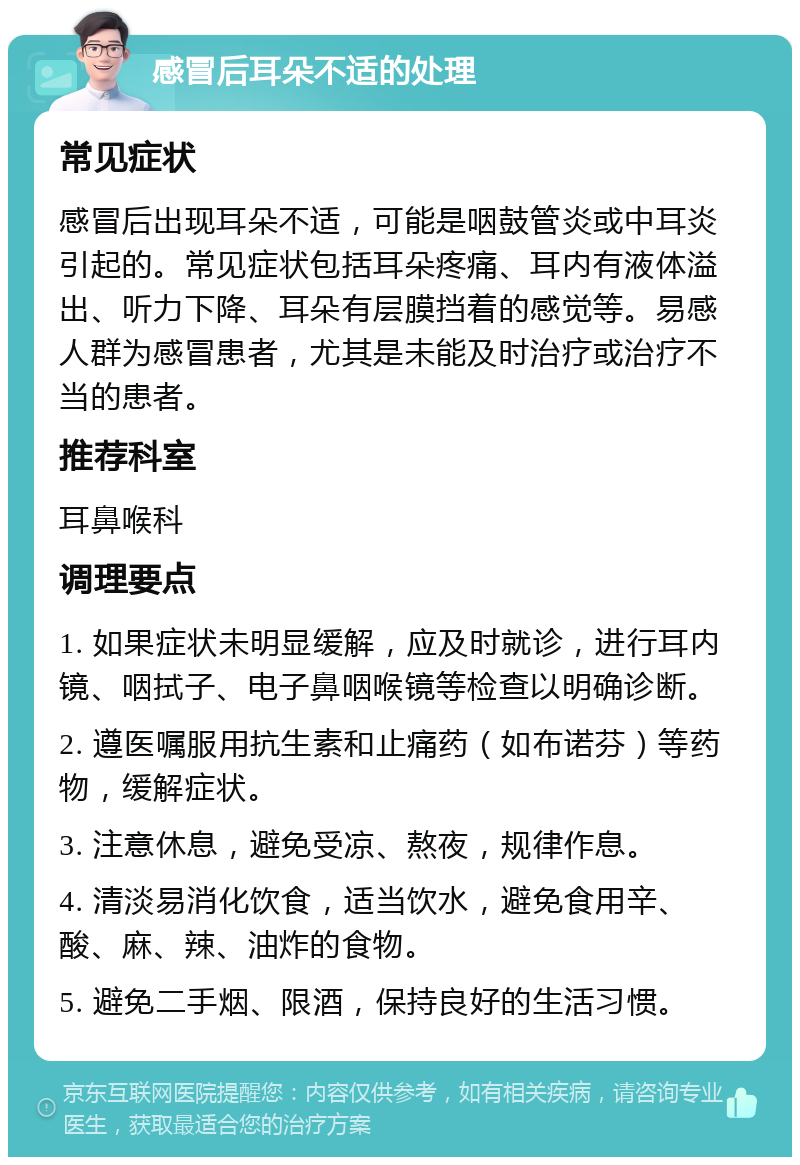 感冒后耳朵不适的处理 常见症状 感冒后出现耳朵不适，可能是咽鼓管炎或中耳炎引起的。常见症状包括耳朵疼痛、耳内有液体溢出、听力下降、耳朵有层膜挡着的感觉等。易感人群为感冒患者，尤其是未能及时治疗或治疗不当的患者。 推荐科室 耳鼻喉科 调理要点 1. 如果症状未明显缓解，应及时就诊，进行耳内镜、咽拭子、电子鼻咽喉镜等检查以明确诊断。 2. 遵医嘱服用抗生素和止痛药（如布诺芬）等药物，缓解症状。 3. 注意休息，避免受凉、熬夜，规律作息。 4. 清淡易消化饮食，适当饮水，避免食用辛、酸、麻、辣、油炸的食物。 5. 避免二手烟、限酒，保持良好的生活习惯。