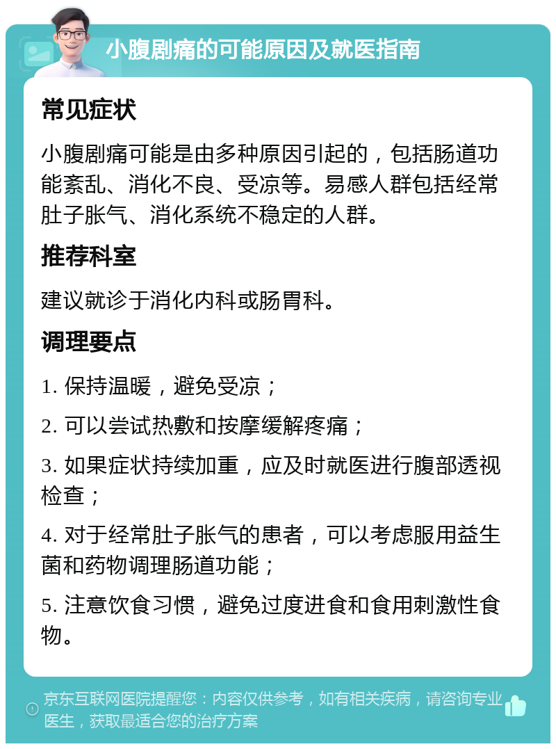 小腹剧痛的可能原因及就医指南 常见症状 小腹剧痛可能是由多种原因引起的，包括肠道功能紊乱、消化不良、受凉等。易感人群包括经常肚子胀气、消化系统不稳定的人群。 推荐科室 建议就诊于消化内科或肠胃科。 调理要点 1. 保持温暖，避免受凉； 2. 可以尝试热敷和按摩缓解疼痛； 3. 如果症状持续加重，应及时就医进行腹部透视检查； 4. 对于经常肚子胀气的患者，可以考虑服用益生菌和药物调理肠道功能； 5. 注意饮食习惯，避免过度进食和食用刺激性食物。