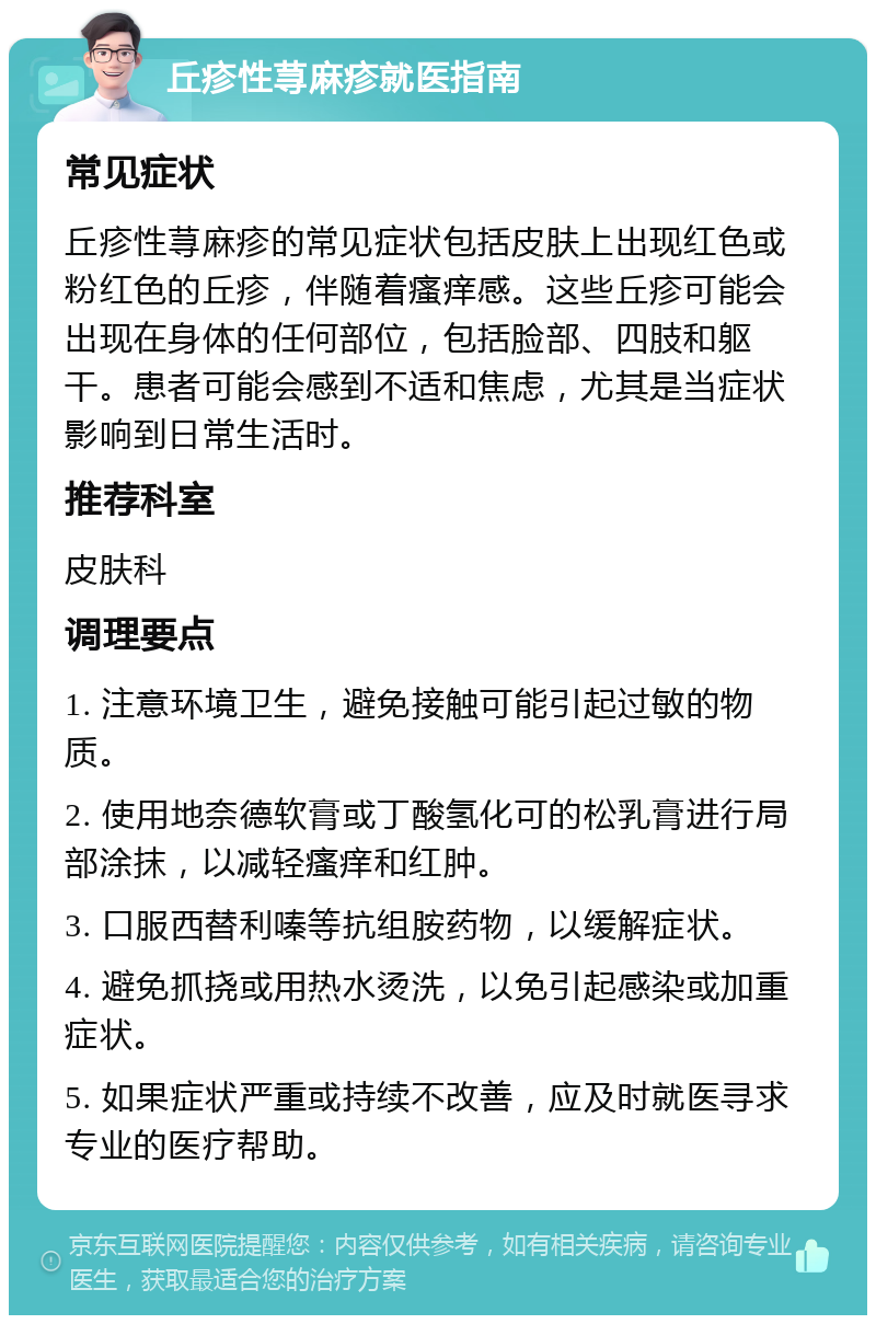 丘疹性荨麻疹就医指南 常见症状 丘疹性荨麻疹的常见症状包括皮肤上出现红色或粉红色的丘疹，伴随着瘙痒感。这些丘疹可能会出现在身体的任何部位，包括脸部、四肢和躯干。患者可能会感到不适和焦虑，尤其是当症状影响到日常生活时。 推荐科室 皮肤科 调理要点 1. 注意环境卫生，避免接触可能引起过敏的物质。 2. 使用地奈德软膏或丁酸氢化可的松乳膏进行局部涂抹，以减轻瘙痒和红肿。 3. 口服西替利嗪等抗组胺药物，以缓解症状。 4. 避免抓挠或用热水烫洗，以免引起感染或加重症状。 5. 如果症状严重或持续不改善，应及时就医寻求专业的医疗帮助。