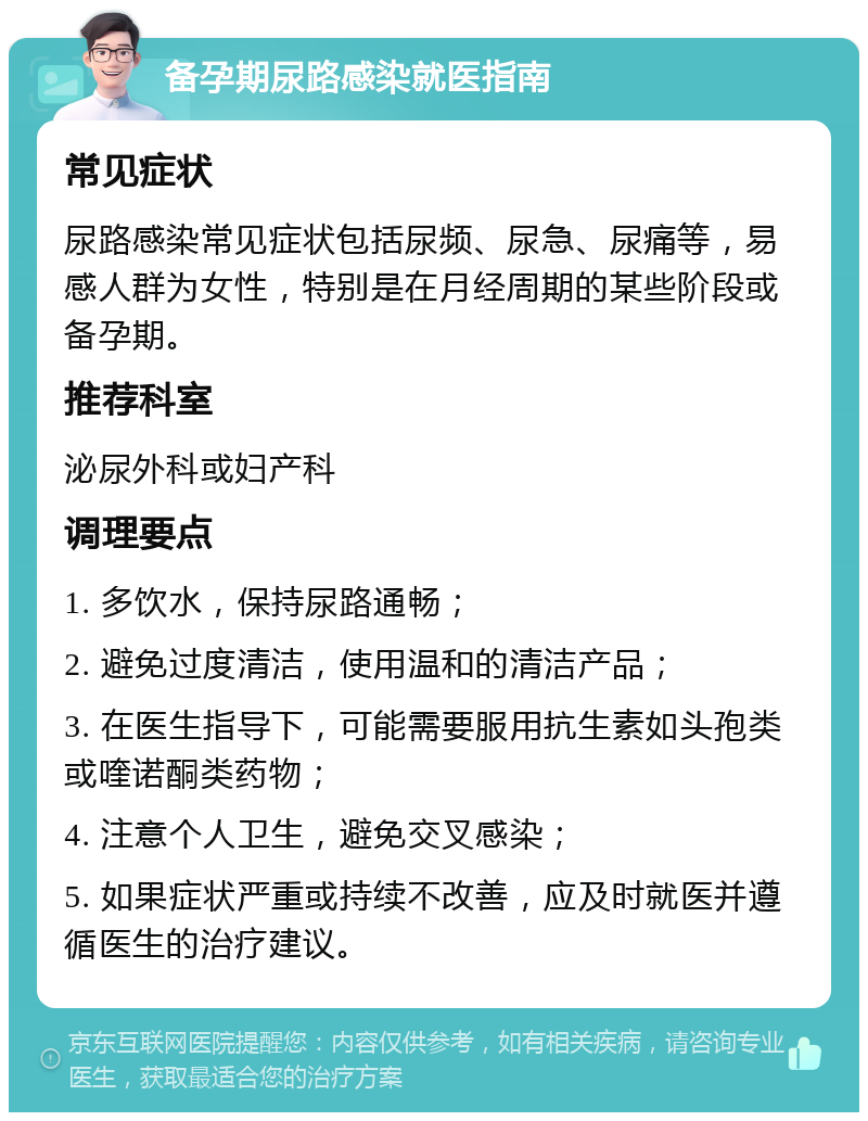 备孕期尿路感染就医指南 常见症状 尿路感染常见症状包括尿频、尿急、尿痛等，易感人群为女性，特别是在月经周期的某些阶段或备孕期。 推荐科室 泌尿外科或妇产科 调理要点 1. 多饮水，保持尿路通畅； 2. 避免过度清洁，使用温和的清洁产品； 3. 在医生指导下，可能需要服用抗生素如头孢类或喹诺酮类药物； 4. 注意个人卫生，避免交叉感染； 5. 如果症状严重或持续不改善，应及时就医并遵循医生的治疗建议。