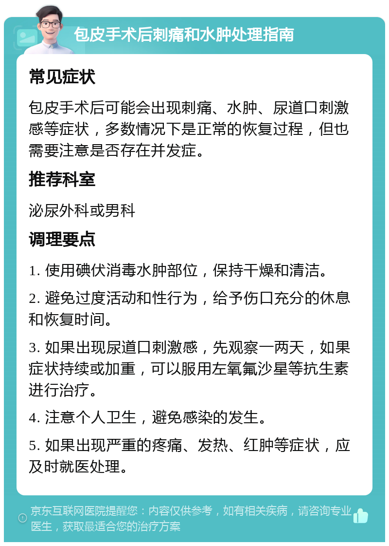 包皮手术后刺痛和水肿处理指南 常见症状 包皮手术后可能会出现刺痛、水肿、尿道口刺激感等症状，多数情况下是正常的恢复过程，但也需要注意是否存在并发症。 推荐科室 泌尿外科或男科 调理要点 1. 使用碘伏消毒水肿部位，保持干燥和清洁。 2. 避免过度活动和性行为，给予伤口充分的休息和恢复时间。 3. 如果出现尿道口刺激感，先观察一两天，如果症状持续或加重，可以服用左氧氟沙星等抗生素进行治疗。 4. 注意个人卫生，避免感染的发生。 5. 如果出现严重的疼痛、发热、红肿等症状，应及时就医处理。