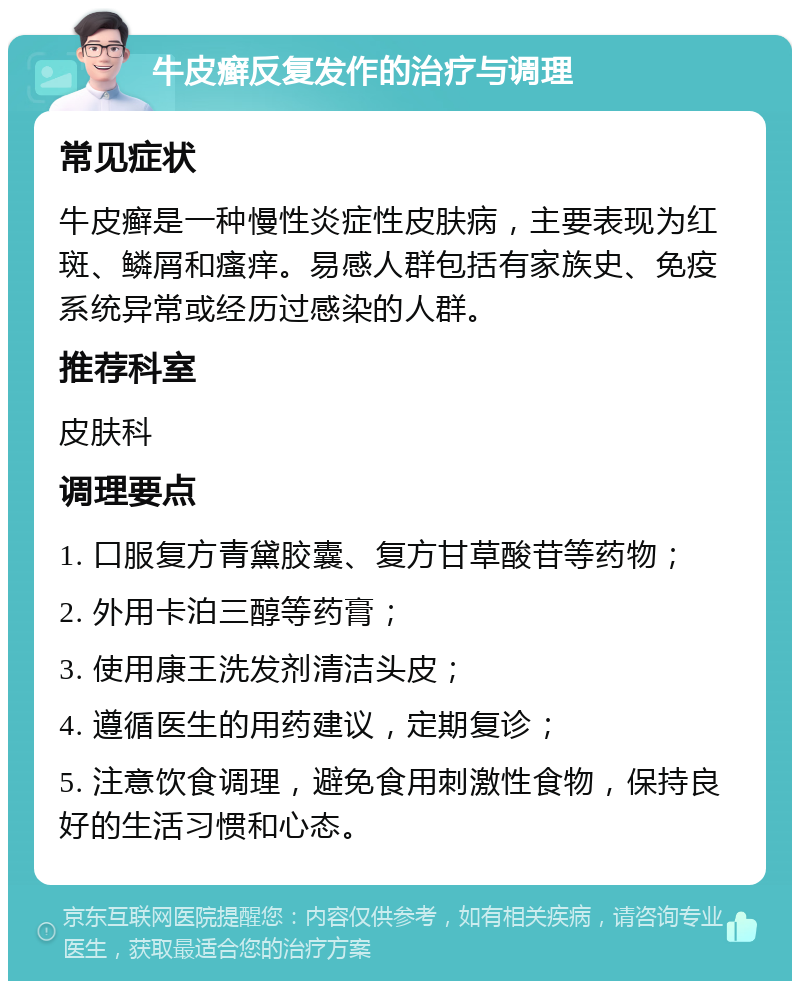 牛皮癣反复发作的治疗与调理 常见症状 牛皮癣是一种慢性炎症性皮肤病，主要表现为红斑、鳞屑和瘙痒。易感人群包括有家族史、免疫系统异常或经历过感染的人群。 推荐科室 皮肤科 调理要点 1. 口服复方青黛胶囊、复方甘草酸苷等药物； 2. 外用卡泊三醇等药膏； 3. 使用康王洗发剂清洁头皮； 4. 遵循医生的用药建议，定期复诊； 5. 注意饮食调理，避免食用刺激性食物，保持良好的生活习惯和心态。