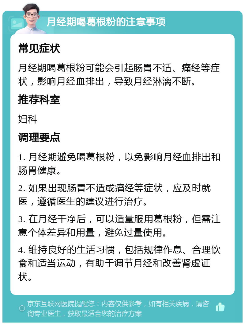 月经期喝葛根粉的注意事项 常见症状 月经期喝葛根粉可能会引起肠胃不适、痛经等症状，影响月经血排出，导致月经淋漓不断。 推荐科室 妇科 调理要点 1. 月经期避免喝葛根粉，以免影响月经血排出和肠胃健康。 2. 如果出现肠胃不适或痛经等症状，应及时就医，遵循医生的建议进行治疗。 3. 在月经干净后，可以适量服用葛根粉，但需注意个体差异和用量，避免过量使用。 4. 维持良好的生活习惯，包括规律作息、合理饮食和适当运动，有助于调节月经和改善肾虚证状。