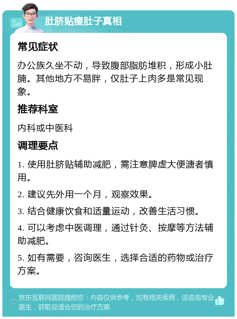 肚脐贴瘦肚子真相 常见症状 办公族久坐不动，导致腹部脂肪堆积，形成小肚腩。其他地方不易胖，仅肚子上肉多是常见现象。 推荐科室 内科或中医科 调理要点 1. 使用肚脐贴辅助减肥，需注意脾虚大便溏者慎用。 2. 建议先外用一个月，观察效果。 3. 结合健康饮食和适量运动，改善生活习惯。 4. 可以考虑中医调理，通过针灸、按摩等方法辅助减肥。 5. 如有需要，咨询医生，选择合适的药物或治疗方案。