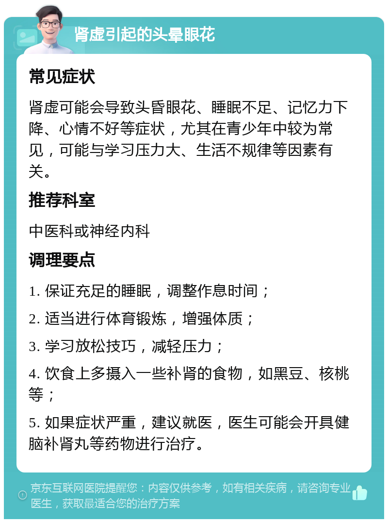 肾虚引起的头晕眼花 常见症状 肾虚可能会导致头昏眼花、睡眠不足、记忆力下降、心情不好等症状，尤其在青少年中较为常见，可能与学习压力大、生活不规律等因素有关。 推荐科室 中医科或神经内科 调理要点 1. 保证充足的睡眠，调整作息时间； 2. 适当进行体育锻炼，增强体质； 3. 学习放松技巧，减轻压力； 4. 饮食上多摄入一些补肾的食物，如黑豆、核桃等； 5. 如果症状严重，建议就医，医生可能会开具健脑补肾丸等药物进行治疗。