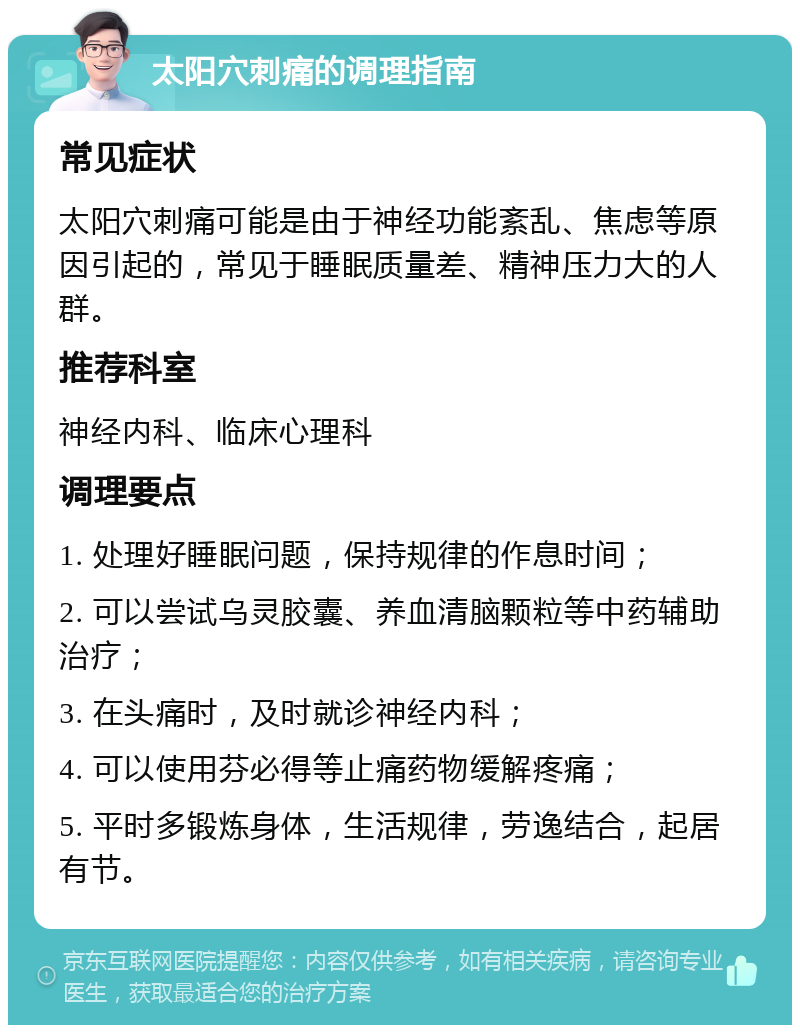 太阳穴刺痛的调理指南 常见症状 太阳穴刺痛可能是由于神经功能紊乱、焦虑等原因引起的，常见于睡眠质量差、精神压力大的人群。 推荐科室 神经内科、临床心理科 调理要点 1. 处理好睡眠问题，保持规律的作息时间； 2. 可以尝试乌灵胶囊、养血清脑颗粒等中药辅助治疗； 3. 在头痛时，及时就诊神经内科； 4. 可以使用芬必得等止痛药物缓解疼痛； 5. 平时多锻炼身体，生活规律，劳逸结合，起居有节。