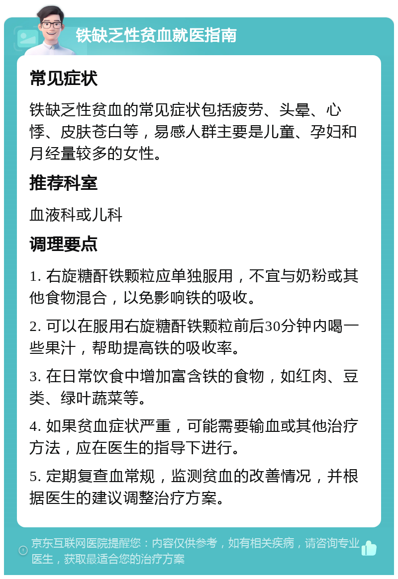 铁缺乏性贫血就医指南 常见症状 铁缺乏性贫血的常见症状包括疲劳、头晕、心悸、皮肤苍白等，易感人群主要是儿童、孕妇和月经量较多的女性。 推荐科室 血液科或儿科 调理要点 1. 右旋糖酐铁颗粒应单独服用，不宜与奶粉或其他食物混合，以免影响铁的吸收。 2. 可以在服用右旋糖酐铁颗粒前后30分钟内喝一些果汁，帮助提高铁的吸收率。 3. 在日常饮食中增加富含铁的食物，如红肉、豆类、绿叶蔬菜等。 4. 如果贫血症状严重，可能需要输血或其他治疗方法，应在医生的指导下进行。 5. 定期复查血常规，监测贫血的改善情况，并根据医生的建议调整治疗方案。