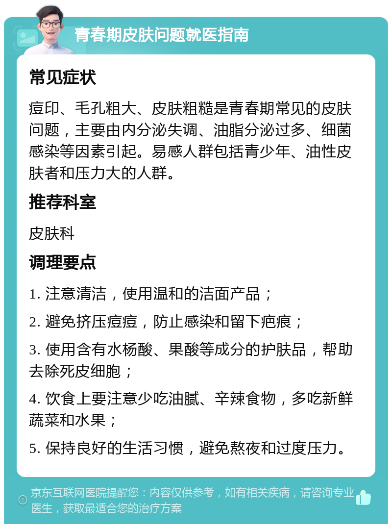 青春期皮肤问题就医指南 常见症状 痘印、毛孔粗大、皮肤粗糙是青春期常见的皮肤问题，主要由内分泌失调、油脂分泌过多、细菌感染等因素引起。易感人群包括青少年、油性皮肤者和压力大的人群。 推荐科室 皮肤科 调理要点 1. 注意清洁，使用温和的洁面产品； 2. 避免挤压痘痘，防止感染和留下疤痕； 3. 使用含有水杨酸、果酸等成分的护肤品，帮助去除死皮细胞； 4. 饮食上要注意少吃油腻、辛辣食物，多吃新鲜蔬菜和水果； 5. 保持良好的生活习惯，避免熬夜和过度压力。