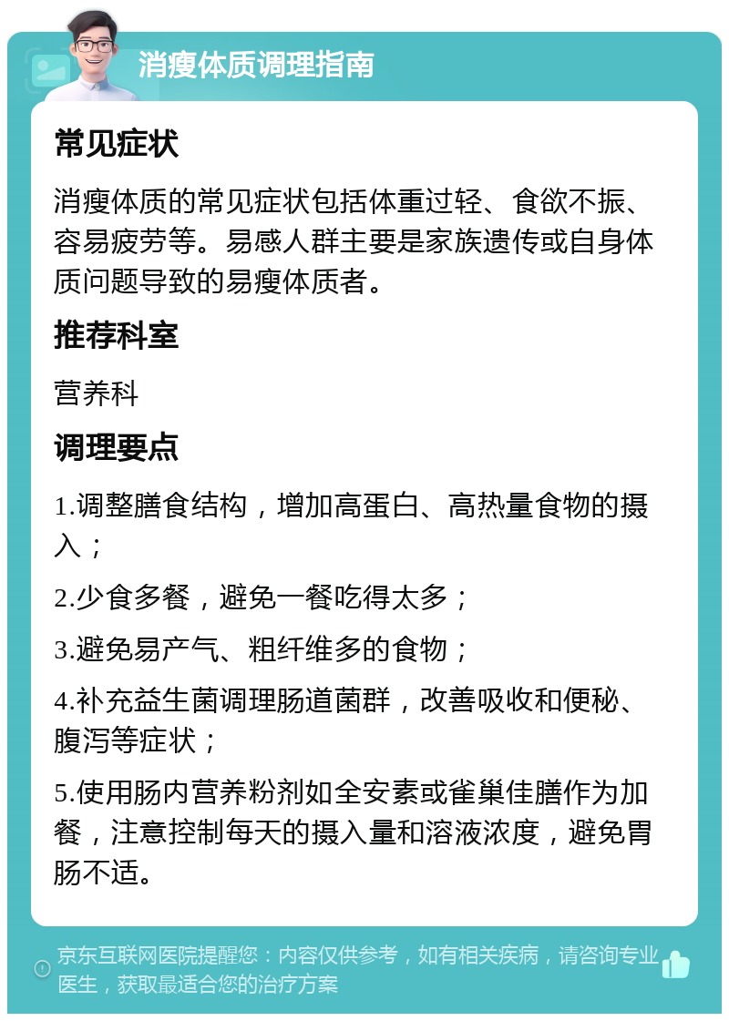 消瘦体质调理指南 常见症状 消瘦体质的常见症状包括体重过轻、食欲不振、容易疲劳等。易感人群主要是家族遗传或自身体质问题导致的易瘦体质者。 推荐科室 营养科 调理要点 1.调整膳食结构，增加高蛋白、高热量食物的摄入； 2.少食多餐，避免一餐吃得太多； 3.避免易产气、粗纤维多的食物； 4.补充益生菌调理肠道菌群，改善吸收和便秘、腹泻等症状； 5.使用肠内营养粉剂如全安素或雀巢佳膳作为加餐，注意控制每天的摄入量和溶液浓度，避免胃肠不适。