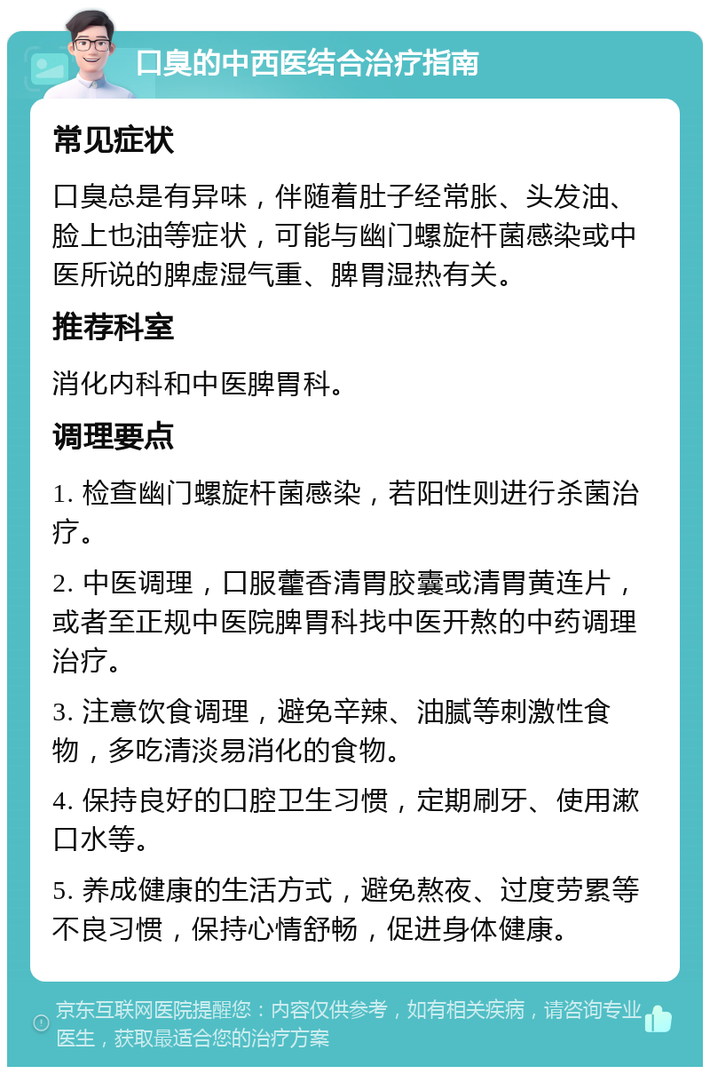 口臭的中西医结合治疗指南 常见症状 口臭总是有异味，伴随着肚子经常胀、头发油、脸上也油等症状，可能与幽门螺旋杆菌感染或中医所说的脾虚湿气重、脾胃湿热有关。 推荐科室 消化内科和中医脾胃科。 调理要点 1. 检查幽门螺旋杆菌感染，若阳性则进行杀菌治疗。 2. 中医调理，口服藿香清胃胶囊或清胃黄连片，或者至正规中医院脾胃科找中医开熬的中药调理治疗。 3. 注意饮食调理，避免辛辣、油腻等刺激性食物，多吃清淡易消化的食物。 4. 保持良好的口腔卫生习惯，定期刷牙、使用漱口水等。 5. 养成健康的生活方式，避免熬夜、过度劳累等不良习惯，保持心情舒畅，促进身体健康。