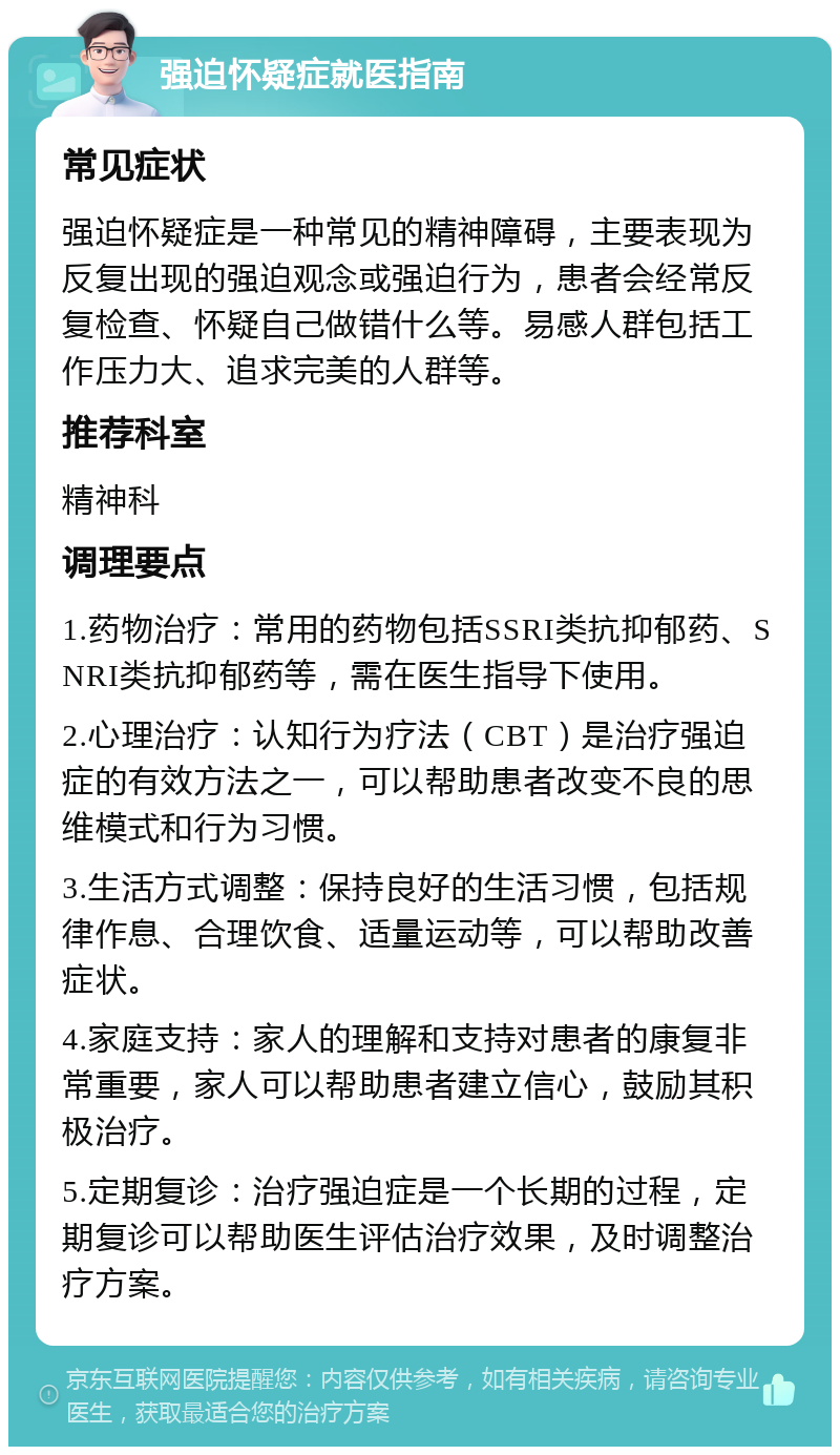 强迫怀疑症就医指南 常见症状 强迫怀疑症是一种常见的精神障碍，主要表现为反复出现的强迫观念或强迫行为，患者会经常反复检查、怀疑自己做错什么等。易感人群包括工作压力大、追求完美的人群等。 推荐科室 精神科 调理要点 1.药物治疗：常用的药物包括SSRI类抗抑郁药、SNRI类抗抑郁药等，需在医生指导下使用。 2.心理治疗：认知行为疗法（CBT）是治疗强迫症的有效方法之一，可以帮助患者改变不良的思维模式和行为习惯。 3.生活方式调整：保持良好的生活习惯，包括规律作息、合理饮食、适量运动等，可以帮助改善症状。 4.家庭支持：家人的理解和支持对患者的康复非常重要，家人可以帮助患者建立信心，鼓励其积极治疗。 5.定期复诊：治疗强迫症是一个长期的过程，定期复诊可以帮助医生评估治疗效果，及时调整治疗方案。