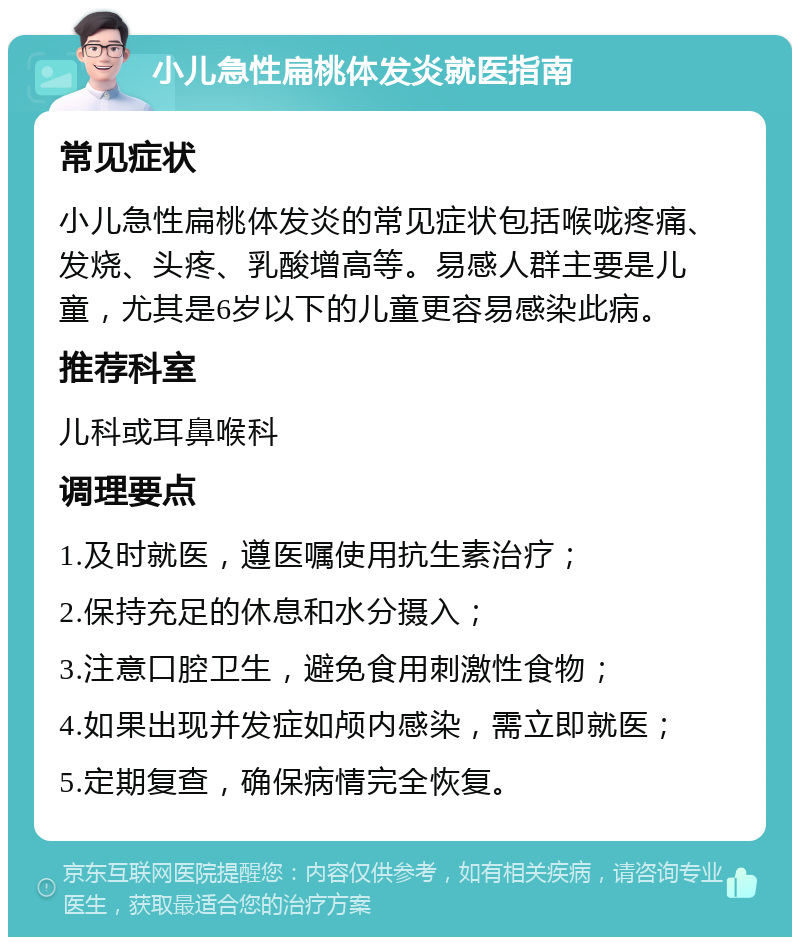 小儿急性扁桃体发炎就医指南 常见症状 小儿急性扁桃体发炎的常见症状包括喉咙疼痛、发烧、头疼、乳酸增高等。易感人群主要是儿童，尤其是6岁以下的儿童更容易感染此病。 推荐科室 儿科或耳鼻喉科 调理要点 1.及时就医，遵医嘱使用抗生素治疗； 2.保持充足的休息和水分摄入； 3.注意口腔卫生，避免食用刺激性食物； 4.如果出现并发症如颅内感染，需立即就医； 5.定期复查，确保病情完全恢复。