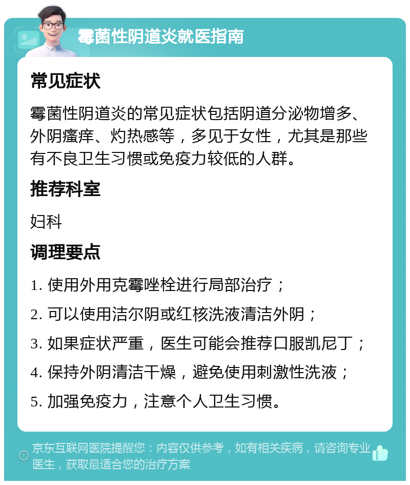 霉菌性阴道炎就医指南 常见症状 霉菌性阴道炎的常见症状包括阴道分泌物增多、外阴瘙痒、灼热感等，多见于女性，尤其是那些有不良卫生习惯或免疫力较低的人群。 推荐科室 妇科 调理要点 1. 使用外用克霉唑栓进行局部治疗； 2. 可以使用洁尔阴或红核洗液清洁外阴； 3. 如果症状严重，医生可能会推荐口服凯尼丁； 4. 保持外阴清洁干燥，避免使用刺激性洗液； 5. 加强免疫力，注意个人卫生习惯。