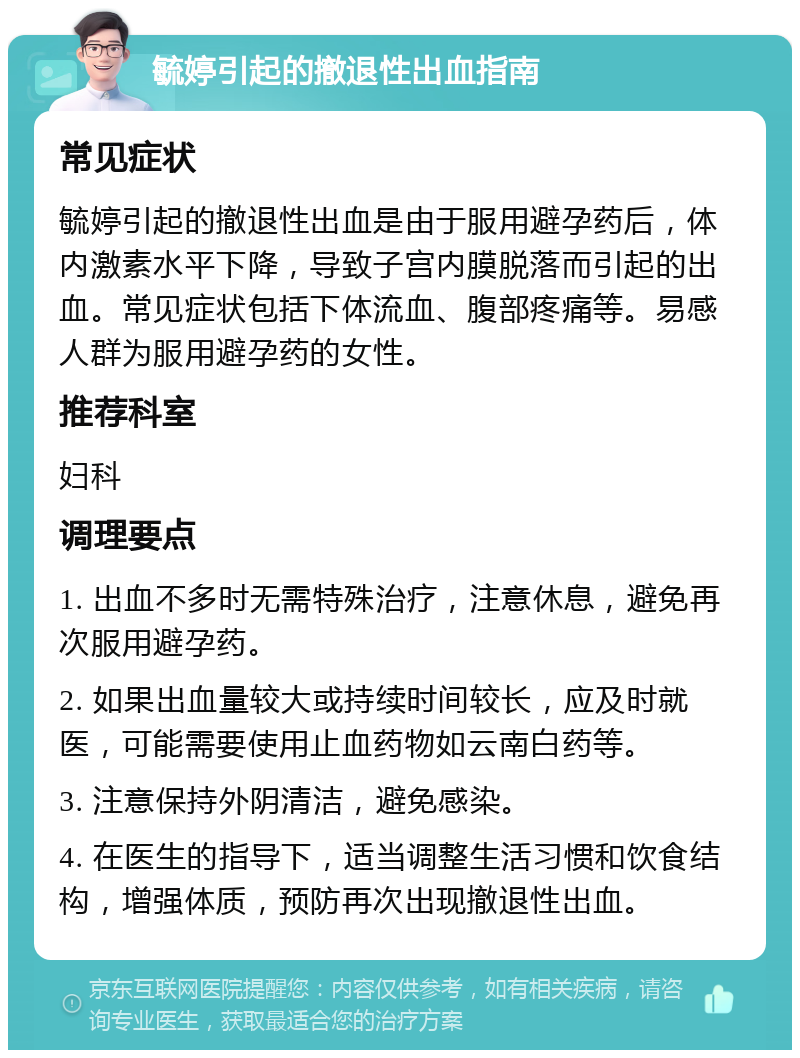 毓婷引起的撤退性出血指南 常见症状 毓婷引起的撤退性出血是由于服用避孕药后，体内激素水平下降，导致子宫内膜脱落而引起的出血。常见症状包括下体流血、腹部疼痛等。易感人群为服用避孕药的女性。 推荐科室 妇科 调理要点 1. 出血不多时无需特殊治疗，注意休息，避免再次服用避孕药。 2. 如果出血量较大或持续时间较长，应及时就医，可能需要使用止血药物如云南白药等。 3. 注意保持外阴清洁，避免感染。 4. 在医生的指导下，适当调整生活习惯和饮食结构，增强体质，预防再次出现撤退性出血。