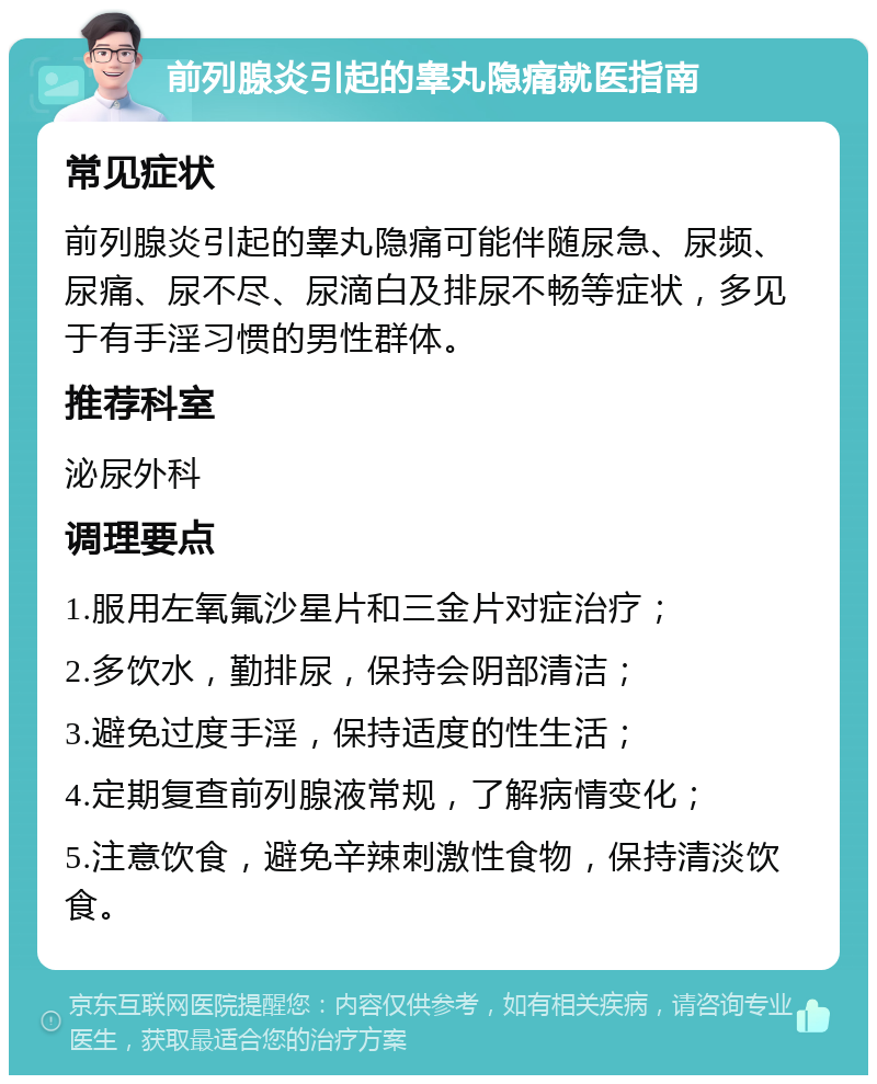 前列腺炎引起的睾丸隐痛就医指南 常见症状 前列腺炎引起的睾丸隐痛可能伴随尿急、尿频、尿痛、尿不尽、尿滴白及排尿不畅等症状，多见于有手淫习惯的男性群体。 推荐科室 泌尿外科 调理要点 1.服用左氧氟沙星片和三金片对症治疗； 2.多饮水，勤排尿，保持会阴部清洁； 3.避免过度手淫，保持适度的性生活； 4.定期复查前列腺液常规，了解病情变化； 5.注意饮食，避免辛辣刺激性食物，保持清淡饮食。