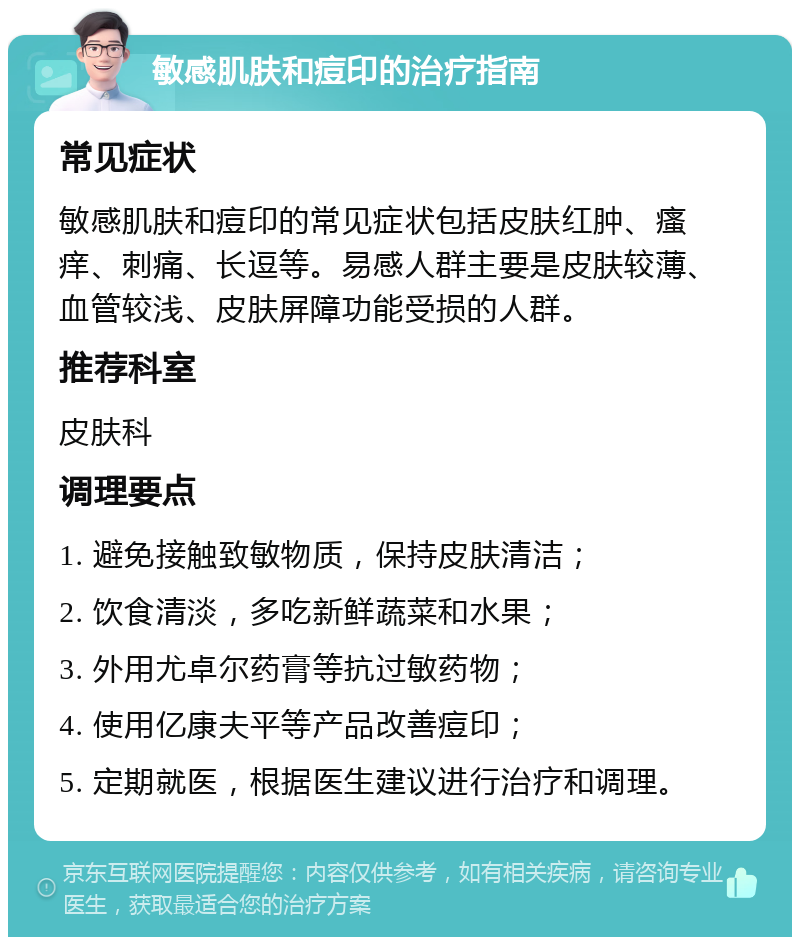 敏感肌肤和痘印的治疗指南 常见症状 敏感肌肤和痘印的常见症状包括皮肤红肿、瘙痒、刺痛、长逗等。易感人群主要是皮肤较薄、血管较浅、皮肤屏障功能受损的人群。 推荐科室 皮肤科 调理要点 1. 避免接触致敏物质，保持皮肤清洁； 2. 饮食清淡，多吃新鲜蔬菜和水果； 3. 外用尤卓尔药膏等抗过敏药物； 4. 使用亿康夫平等产品改善痘印； 5. 定期就医，根据医生建议进行治疗和调理。