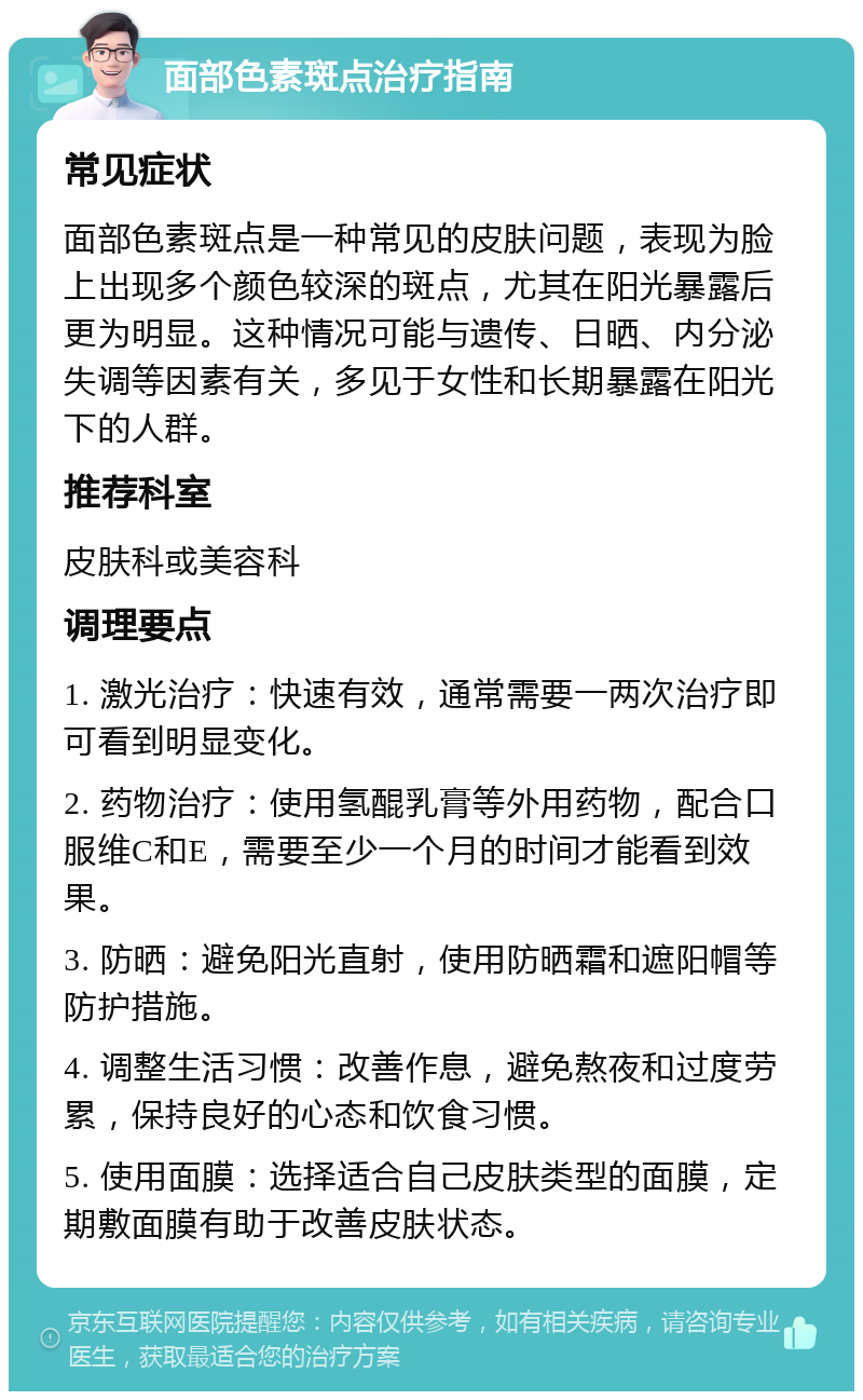 面部色素斑点治疗指南 常见症状 面部色素斑点是一种常见的皮肤问题，表现为脸上出现多个颜色较深的斑点，尤其在阳光暴露后更为明显。这种情况可能与遗传、日晒、内分泌失调等因素有关，多见于女性和长期暴露在阳光下的人群。 推荐科室 皮肤科或美容科 调理要点 1. 激光治疗：快速有效，通常需要一两次治疗即可看到明显变化。 2. 药物治疗：使用氢醌乳膏等外用药物，配合口服维C和E，需要至少一个月的时间才能看到效果。 3. 防晒：避免阳光直射，使用防晒霜和遮阳帽等防护措施。 4. 调整生活习惯：改善作息，避免熬夜和过度劳累，保持良好的心态和饮食习惯。 5. 使用面膜：选择适合自己皮肤类型的面膜，定期敷面膜有助于改善皮肤状态。