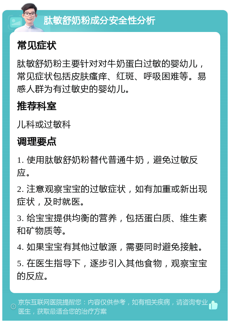 肽敏舒奶粉成分安全性分析 常见症状 肽敏舒奶粉主要针对对牛奶蛋白过敏的婴幼儿，常见症状包括皮肤瘙痒、红斑、呼吸困难等。易感人群为有过敏史的婴幼儿。 推荐科室 儿科或过敏科 调理要点 1. 使用肽敏舒奶粉替代普通牛奶，避免过敏反应。 2. 注意观察宝宝的过敏症状，如有加重或新出现症状，及时就医。 3. 给宝宝提供均衡的营养，包括蛋白质、维生素和矿物质等。 4. 如果宝宝有其他过敏源，需要同时避免接触。 5. 在医生指导下，逐步引入其他食物，观察宝宝的反应。