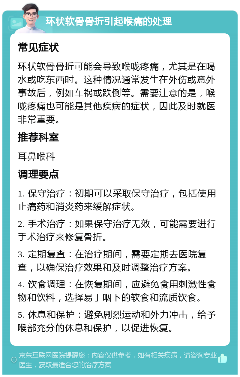 环状软骨骨折引起喉痛的处理 常见症状 环状软骨骨折可能会导致喉咙疼痛，尤其是在喝水或吃东西时。这种情况通常发生在外伤或意外事故后，例如车祸或跌倒等。需要注意的是，喉咙疼痛也可能是其他疾病的症状，因此及时就医非常重要。 推荐科室 耳鼻喉科 调理要点 1. 保守治疗：初期可以采取保守治疗，包括使用止痛药和消炎药来缓解症状。 2. 手术治疗：如果保守治疗无效，可能需要进行手术治疗来修复骨折。 3. 定期复查：在治疗期间，需要定期去医院复查，以确保治疗效果和及时调整治疗方案。 4. 饮食调理：在恢复期间，应避免食用刺激性食物和饮料，选择易于咽下的软食和流质饮食。 5. 休息和保护：避免剧烈运动和外力冲击，给予喉部充分的休息和保护，以促进恢复。