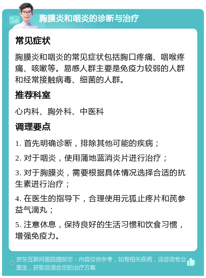 胸膜炎和咽炎的诊断与治疗 常见症状 胸膜炎和咽炎的常见症状包括胸口疼痛、咽喉疼痛、咳嗽等。易感人群主要是免疫力较弱的人群和经常接触病毒、细菌的人群。 推荐科室 心内科、胸外科、中医科 调理要点 1. 首先明确诊断，排除其他可能的疾病； 2. 对于咽炎，使用蒲地蓝消炎片进行治疗； 3. 对于胸膜炎，需要根据具体情况选择合适的抗生素进行治疗； 4. 在医生的指导下，合理使用元狐止疼片和芪参益气滴丸； 5. 注意休息，保持良好的生活习惯和饮食习惯，增强免疫力。