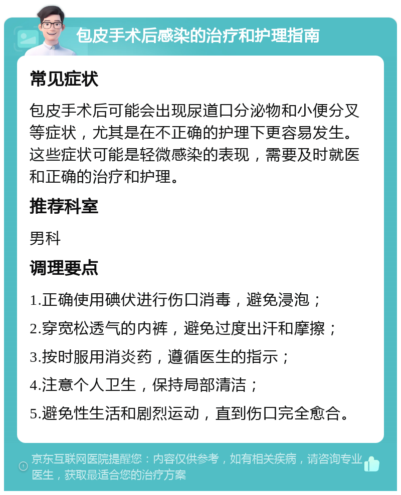 包皮手术后感染的治疗和护理指南 常见症状 包皮手术后可能会出现尿道口分泌物和小便分叉等症状，尤其是在不正确的护理下更容易发生。这些症状可能是轻微感染的表现，需要及时就医和正确的治疗和护理。 推荐科室 男科 调理要点 1.正确使用碘伏进行伤口消毒，避免浸泡； 2.穿宽松透气的内裤，避免过度出汗和摩擦； 3.按时服用消炎药，遵循医生的指示； 4.注意个人卫生，保持局部清洁； 5.避免性生活和剧烈运动，直到伤口完全愈合。