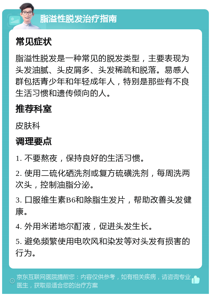 脂溢性脱发治疗指南 常见症状 脂溢性脱发是一种常见的脱发类型，主要表现为头发油腻、头皮屑多、头发稀疏和脱落。易感人群包括青少年和年轻成年人，特别是那些有不良生活习惯和遗传倾向的人。 推荐科室 皮肤科 调理要点 1. 不要熬夜，保持良好的生活习惯。 2. 使用二硫化硒洗剂或复方硫磺洗剂，每周洗两次头，控制油脂分泌。 3. 口服维生素B6和除脂生发片，帮助改善头发健康。 4. 外用米诺地尔酊液，促进头发生长。 5. 避免频繁使用电吹风和染发等对头发有损害的行为。