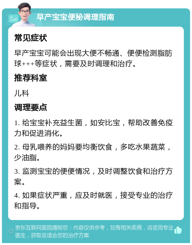 早产宝宝便秘调理指南 常见症状 早产宝宝可能会出现大便不畅通、便便检测脂肪球+++等症状，需要及时调理和治疗。 推荐科室 儿科 调理要点 1. 给宝宝补充益生菌，如安比宝，帮助改善免疫力和促进消化。 2. 母乳喂养的妈妈要均衡饮食，多吃水果蔬菜，少油脂。 3. 监测宝宝的便便情况，及时调整饮食和治疗方案。 4. 如果症状严重，应及时就医，接受专业的治疗和指导。