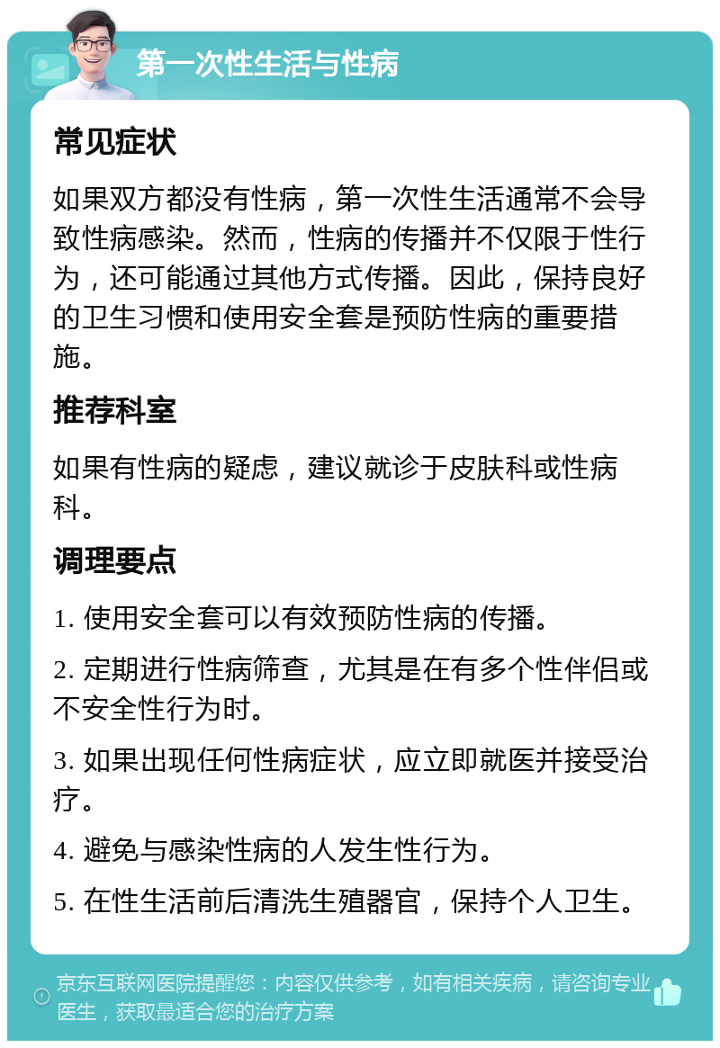 第一次性生活与性病 常见症状 如果双方都没有性病，第一次性生活通常不会导致性病感染。然而，性病的传播并不仅限于性行为，还可能通过其他方式传播。因此，保持良好的卫生习惯和使用安全套是预防性病的重要措施。 推荐科室 如果有性病的疑虑，建议就诊于皮肤科或性病科。 调理要点 1. 使用安全套可以有效预防性病的传播。 2. 定期进行性病筛查，尤其是在有多个性伴侣或不安全性行为时。 3. 如果出现任何性病症状，应立即就医并接受治疗。 4. 避免与感染性病的人发生性行为。 5. 在性生活前后清洗生殖器官，保持个人卫生。