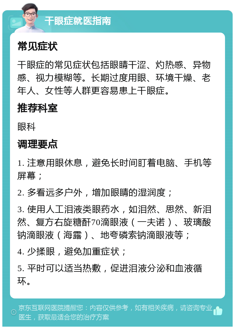 干眼症就医指南 常见症状 干眼症的常见症状包括眼睛干涩、灼热感、异物感、视力模糊等。长期过度用眼、环境干燥、老年人、女性等人群更容易患上干眼症。 推荐科室 眼科 调理要点 1. 注意用眼休息，避免长时间盯着电脑、手机等屏幕； 2. 多看远多户外，增加眼睛的湿润度； 3. 使用人工泪液类眼药水，如泪然、思然、新泪然、复方右旋糖酐70滴眼液（一夫诺）、玻璃酸钠滴眼液（海露）、地夸磷索钠滴眼液等； 4. 少揉眼，避免加重症状； 5. 平时可以适当热敷，促进泪液分泌和血液循环。