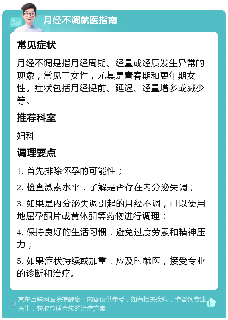 月经不调就医指南 常见症状 月经不调是指月经周期、经量或经质发生异常的现象，常见于女性，尤其是青春期和更年期女性。症状包括月经提前、延迟、经量增多或减少等。 推荐科室 妇科 调理要点 1. 首先排除怀孕的可能性； 2. 检查激素水平，了解是否存在内分泌失调； 3. 如果是内分泌失调引起的月经不调，可以使用地屈孕酮片或黄体酮等药物进行调理； 4. 保持良好的生活习惯，避免过度劳累和精神压力； 5. 如果症状持续或加重，应及时就医，接受专业的诊断和治疗。