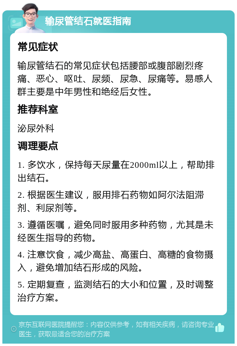 输尿管结石就医指南 常见症状 输尿管结石的常见症状包括腰部或腹部剧烈疼痛、恶心、呕吐、尿频、尿急、尿痛等。易感人群主要是中年男性和绝经后女性。 推荐科室 泌尿外科 调理要点 1. 多饮水，保持每天尿量在2000ml以上，帮助排出结石。 2. 根据医生建议，服用排石药物如阿尔法阻滞剂、利尿剂等。 3. 遵循医嘱，避免同时服用多种药物，尤其是未经医生指导的药物。 4. 注意饮食，减少高盐、高蛋白、高糖的食物摄入，避免增加结石形成的风险。 5. 定期复查，监测结石的大小和位置，及时调整治疗方案。