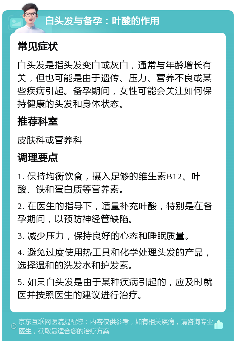 白头发与备孕：叶酸的作用 常见症状 白头发是指头发变白或灰白，通常与年龄增长有关，但也可能是由于遗传、压力、营养不良或某些疾病引起。备孕期间，女性可能会关注如何保持健康的头发和身体状态。 推荐科室 皮肤科或营养科 调理要点 1. 保持均衡饮食，摄入足够的维生素B12、叶酸、铁和蛋白质等营养素。 2. 在医生的指导下，适量补充叶酸，特别是在备孕期间，以预防神经管缺陷。 3. 减少压力，保持良好的心态和睡眠质量。 4. 避免过度使用热工具和化学处理头发的产品，选择温和的洗发水和护发素。 5. 如果白头发是由于某种疾病引起的，应及时就医并按照医生的建议进行治疗。