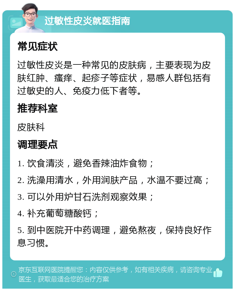 过敏性皮炎就医指南 常见症状 过敏性皮炎是一种常见的皮肤病，主要表现为皮肤红肿、瘙痒、起疹子等症状，易感人群包括有过敏史的人、免疫力低下者等。 推荐科室 皮肤科 调理要点 1. 饮食清淡，避免香辣油炸食物； 2. 洗澡用清水，外用润肤产品，水温不要过高； 3. 可以外用炉甘石洗剂观察效果； 4. 补充葡萄糖酸钙； 5. 到中医院开中药调理，避免熬夜，保持良好作息习惯。