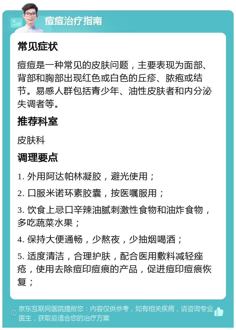 痘痘治疗指南 常见症状 痘痘是一种常见的皮肤问题，主要表现为面部、背部和胸部出现红色或白色的丘疹、脓疱或结节。易感人群包括青少年、油性皮肤者和内分泌失调者等。 推荐科室 皮肤科 调理要点 1. 外用阿达帕林凝胶，避光使用； 2. 口服米诺环素胶囊，按医嘱服用； 3. 饮食上忌口辛辣油腻刺激性食物和油炸食物，多吃蔬菜水果； 4. 保持大便通畅，少熬夜，少抽烟喝酒； 5. 适度清洁，合理护肤，配合医用敷料减轻痤疮，使用去除痘印痘痕的产品，促进痘印痘痕恢复；