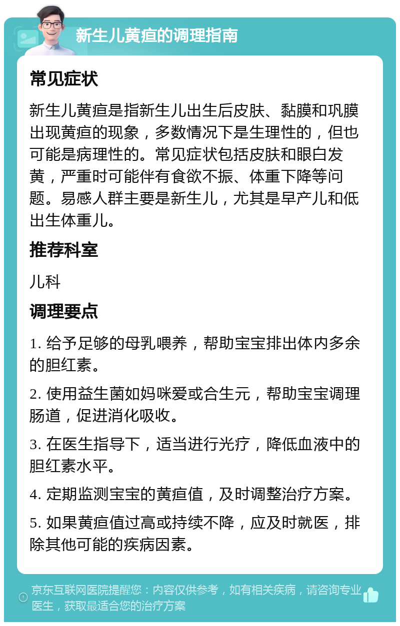 新生儿黄疸的调理指南 常见症状 新生儿黄疸是指新生儿出生后皮肤、黏膜和巩膜出现黄疸的现象，多数情况下是生理性的，但也可能是病理性的。常见症状包括皮肤和眼白发黄，严重时可能伴有食欲不振、体重下降等问题。易感人群主要是新生儿，尤其是早产儿和低出生体重儿。 推荐科室 儿科 调理要点 1. 给予足够的母乳喂养，帮助宝宝排出体内多余的胆红素。 2. 使用益生菌如妈咪爱或合生元，帮助宝宝调理肠道，促进消化吸收。 3. 在医生指导下，适当进行光疗，降低血液中的胆红素水平。 4. 定期监测宝宝的黄疸值，及时调整治疗方案。 5. 如果黄疸值过高或持续不降，应及时就医，排除其他可能的疾病因素。