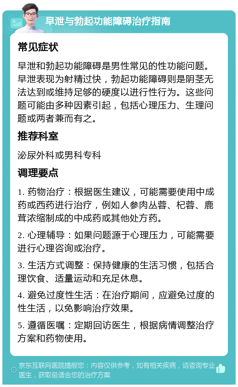 早泄与勃起功能障碍治疗指南 常见症状 早泄和勃起功能障碍是男性常见的性功能问题。早泄表现为射精过快，勃起功能障碍则是阴茎无法达到或维持足够的硬度以进行性行为。这些问题可能由多种因素引起，包括心理压力、生理问题或两者兼而有之。 推荐科室 泌尿外科或男科专科 调理要点 1. 药物治疗：根据医生建议，可能需要使用中成药或西药进行治疗，例如人参肉丛蓉、杞蓉、鹿茸浓缩制成的中成药或其他处方药。 2. 心理辅导：如果问题源于心理压力，可能需要进行心理咨询或治疗。 3. 生活方式调整：保持健康的生活习惯，包括合理饮食、适量运动和充足休息。 4. 避免过度性生活：在治疗期间，应避免过度的性生活，以免影响治疗效果。 5. 遵循医嘱：定期回访医生，根据病情调整治疗方案和药物使用。