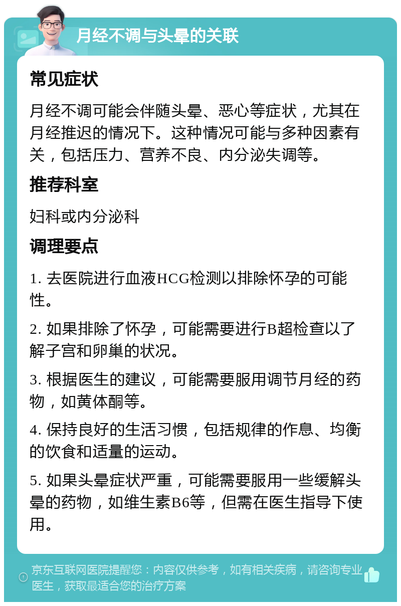 月经不调与头晕的关联 常见症状 月经不调可能会伴随头晕、恶心等症状，尤其在月经推迟的情况下。这种情况可能与多种因素有关，包括压力、营养不良、内分泌失调等。 推荐科室 妇科或内分泌科 调理要点 1. 去医院进行血液HCG检测以排除怀孕的可能性。 2. 如果排除了怀孕，可能需要进行B超检查以了解子宫和卵巢的状况。 3. 根据医生的建议，可能需要服用调节月经的药物，如黄体酮等。 4. 保持良好的生活习惯，包括规律的作息、均衡的饮食和适量的运动。 5. 如果头晕症状严重，可能需要服用一些缓解头晕的药物，如维生素B6等，但需在医生指导下使用。