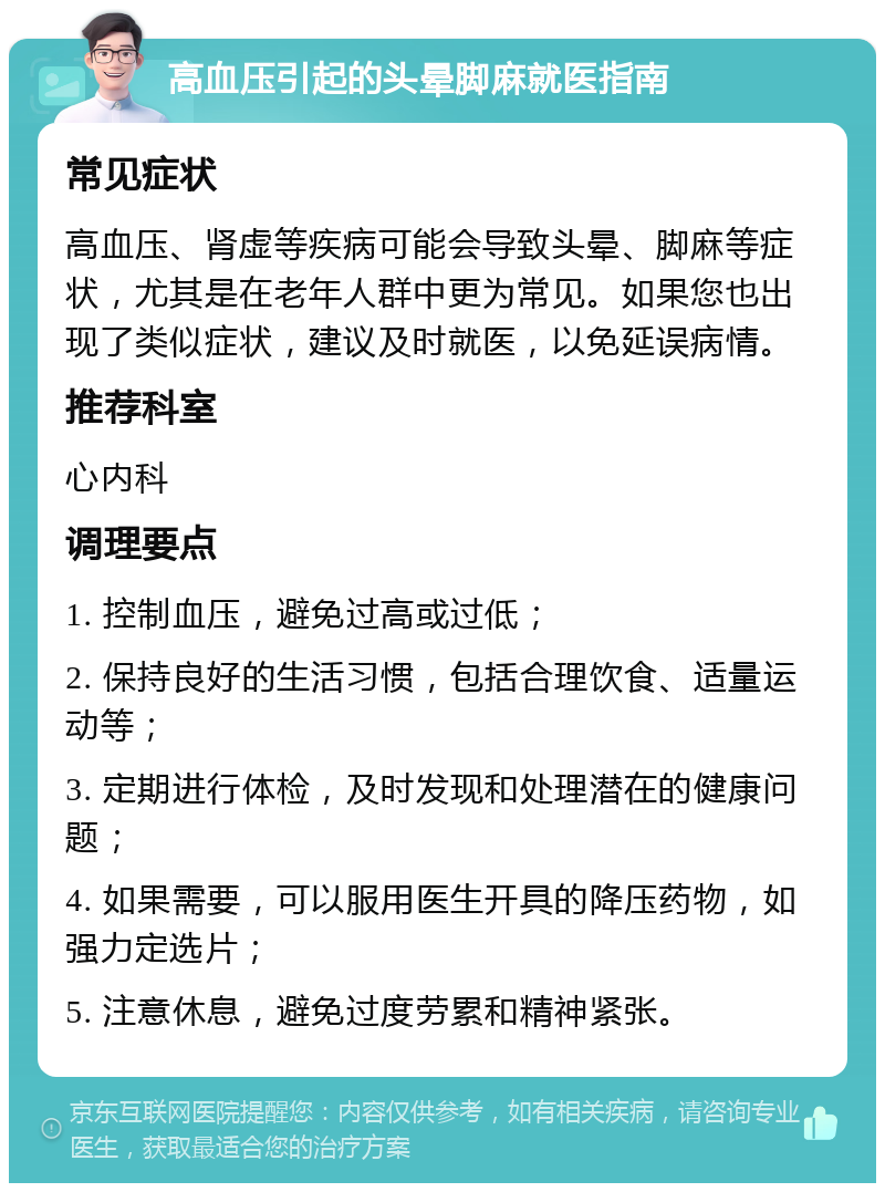 高血压引起的头晕脚麻就医指南 常见症状 高血压、肾虚等疾病可能会导致头晕、脚麻等症状，尤其是在老年人群中更为常见。如果您也出现了类似症状，建议及时就医，以免延误病情。 推荐科室 心内科 调理要点 1. 控制血压，避免过高或过低； 2. 保持良好的生活习惯，包括合理饮食、适量运动等； 3. 定期进行体检，及时发现和处理潜在的健康问题； 4. 如果需要，可以服用医生开具的降压药物，如强力定选片； 5. 注意休息，避免过度劳累和精神紧张。