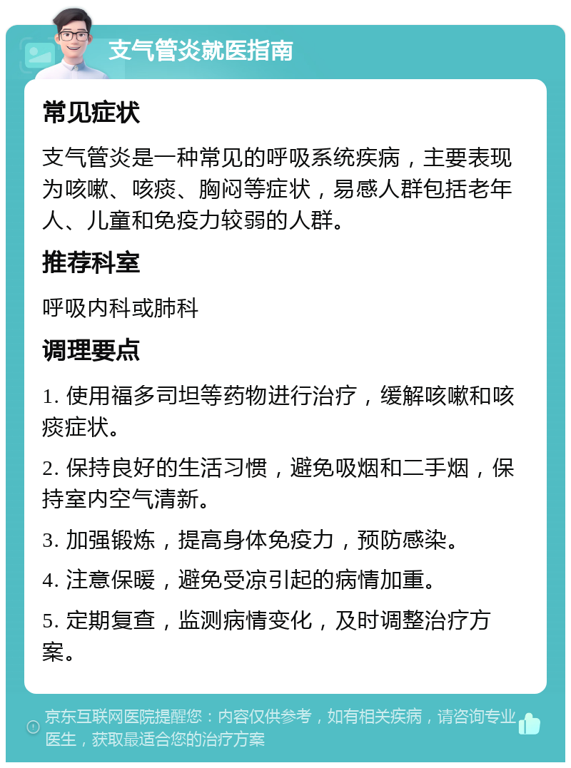 支气管炎就医指南 常见症状 支气管炎是一种常见的呼吸系统疾病，主要表现为咳嗽、咳痰、胸闷等症状，易感人群包括老年人、儿童和免疫力较弱的人群。 推荐科室 呼吸内科或肺科 调理要点 1. 使用福多司坦等药物进行治疗，缓解咳嗽和咳痰症状。 2. 保持良好的生活习惯，避免吸烟和二手烟，保持室内空气清新。 3. 加强锻炼，提高身体免疫力，预防感染。 4. 注意保暖，避免受凉引起的病情加重。 5. 定期复查，监测病情变化，及时调整治疗方案。