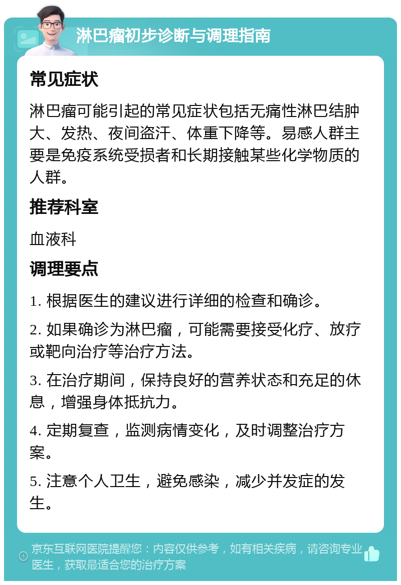 淋巴瘤初步诊断与调理指南 常见症状 淋巴瘤可能引起的常见症状包括无痛性淋巴结肿大、发热、夜间盗汗、体重下降等。易感人群主要是免疫系统受损者和长期接触某些化学物质的人群。 推荐科室 血液科 调理要点 1. 根据医生的建议进行详细的检查和确诊。 2. 如果确诊为淋巴瘤，可能需要接受化疗、放疗或靶向治疗等治疗方法。 3. 在治疗期间，保持良好的营养状态和充足的休息，增强身体抵抗力。 4. 定期复查，监测病情变化，及时调整治疗方案。 5. 注意个人卫生，避免感染，减少并发症的发生。