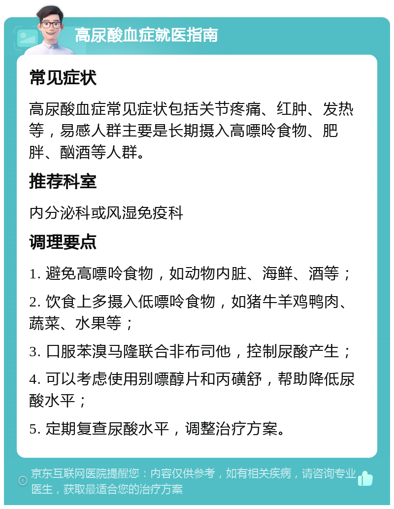 高尿酸血症就医指南 常见症状 高尿酸血症常见症状包括关节疼痛、红肿、发热等，易感人群主要是长期摄入高嘌呤食物、肥胖、酗酒等人群。 推荐科室 内分泌科或风湿免疫科 调理要点 1. 避免高嘌呤食物，如动物内脏、海鲜、酒等； 2. 饮食上多摄入低嘌呤食物，如猪牛羊鸡鸭肉、蔬菜、水果等； 3. 口服苯溴马隆联合非布司他，控制尿酸产生； 4. 可以考虑使用别嘌醇片和丙磺舒，帮助降低尿酸水平； 5. 定期复查尿酸水平，调整治疗方案。