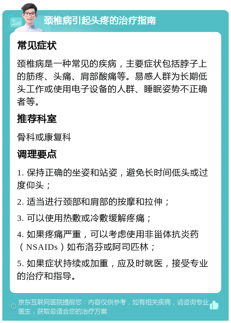 颈椎病引起头疼的治疗指南 常见症状 颈椎病是一种常见的疾病，主要症状包括脖子上的筋疼、头痛、肩部酸痛等。易感人群为长期低头工作或使用电子设备的人群、睡眠姿势不正确者等。 推荐科室 骨科或康复科 调理要点 1. 保持正确的坐姿和站姿，避免长时间低头或过度仰头； 2. 适当进行颈部和肩部的按摩和拉伸； 3. 可以使用热敷或冷敷缓解疼痛； 4. 如果疼痛严重，可以考虑使用非甾体抗炎药（NSAIDs）如布洛芬或阿司匹林； 5. 如果症状持续或加重，应及时就医，接受专业的治疗和指导。