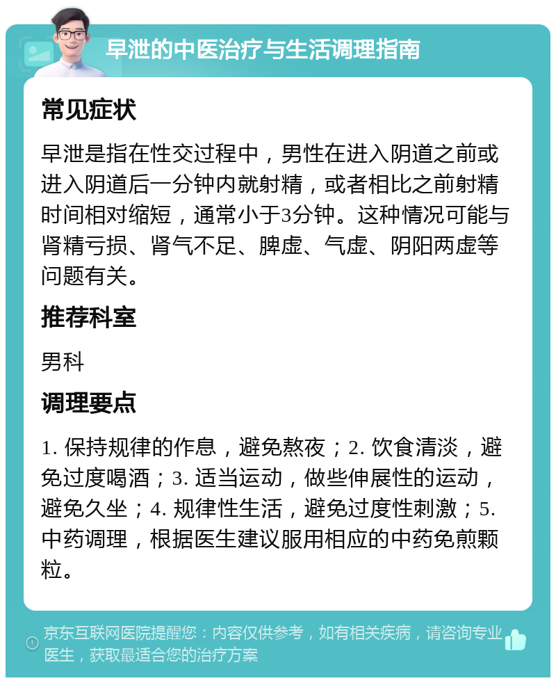 早泄的中医治疗与生活调理指南 常见症状 早泄是指在性交过程中，男性在进入阴道之前或进入阴道后一分钟内就射精，或者相比之前射精时间相对缩短，通常小于3分钟。这种情况可能与肾精亏损、肾气不足、脾虚、气虚、阴阳两虚等问题有关。 推荐科室 男科 调理要点 1. 保持规律的作息，避免熬夜；2. 饮食清淡，避免过度喝酒；3. 适当运动，做些伸展性的运动，避免久坐；4. 规律性生活，避免过度性刺激；5. 中药调理，根据医生建议服用相应的中药免煎颗粒。