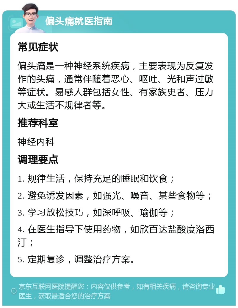 偏头痛就医指南 常见症状 偏头痛是一种神经系统疾病，主要表现为反复发作的头痛，通常伴随着恶心、呕吐、光和声过敏等症状。易感人群包括女性、有家族史者、压力大或生活不规律者等。 推荐科室 神经内科 调理要点 1. 规律生活，保持充足的睡眠和饮食； 2. 避免诱发因素，如强光、噪音、某些食物等； 3. 学习放松技巧，如深呼吸、瑜伽等； 4. 在医生指导下使用药物，如欣百达盐酸度洛西汀； 5. 定期复诊，调整治疗方案。